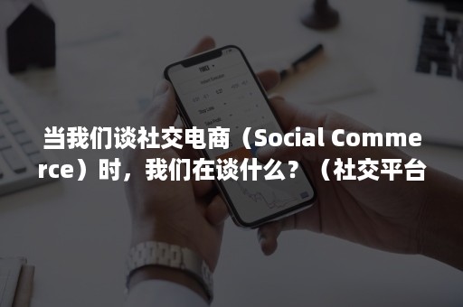 当我们谈社交电商（Social Commerce）时，我们在谈什么？（社交平台与社交电商的关系）