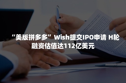 “美版拼多多”Wish提交IPO申请 H轮融资估值达112亿美元