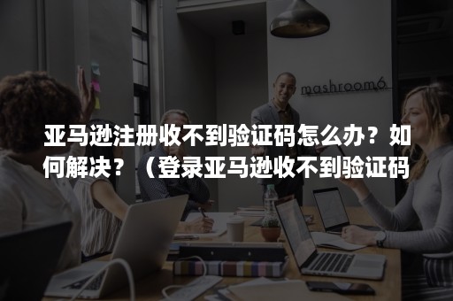 亚马逊注册收不到验证码怎么办？如何解决？（登录亚马逊收不到验证码怎么办）
