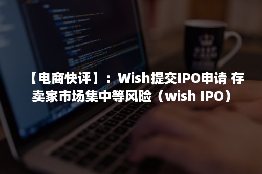 【电商快评】：Wish提交IPO申请 存卖家市场集中等风险（wish IPO）