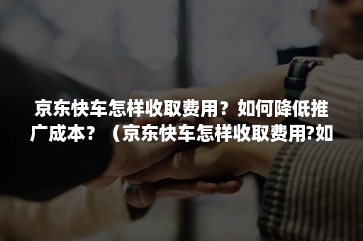 京东快车怎样收取费用？如何降低推广成本？（京东快车怎样收取费用?如何降低推广成本和费用）