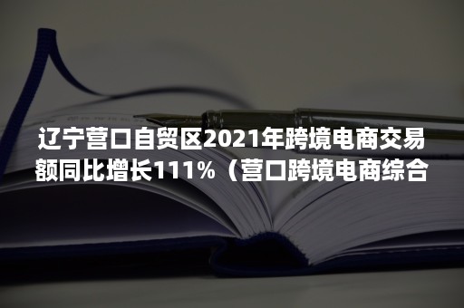 辽宁营口自贸区2021年跨境电商交易额同比增长111%（营口跨境电商综合试验区）