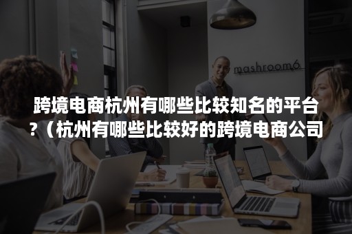 跨境电商杭州有哪些比较知名的平台?（杭州有哪些比较好的跨境电商公司）