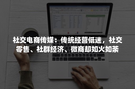 社交电商传媒：传统经营低迷，社交零售、社群经济、微商却如火如荼