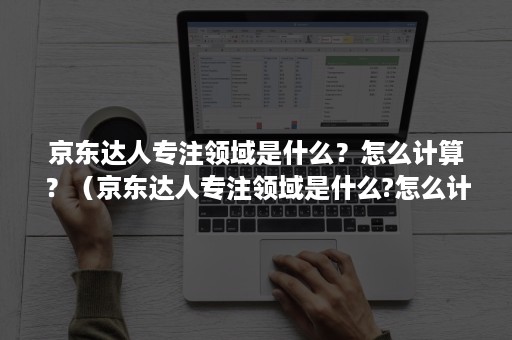 京东达人专注领域是什么？怎么计算？（京东达人专注领域是什么?怎么计算收入）