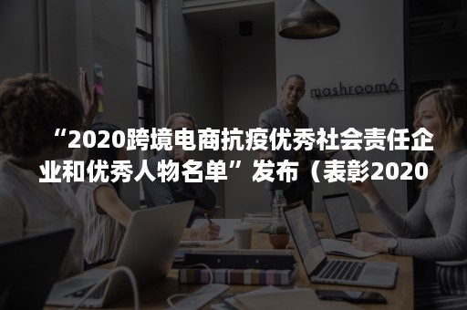 “2020跨境电商抗疫优秀社会责任企业和优秀人物名单”发布（表彰2020年抗疫先进个人名单）