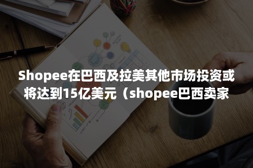 Shopee在巴西及拉美其他市场投资或将达到15亿美元（shopee巴西卖家中心）