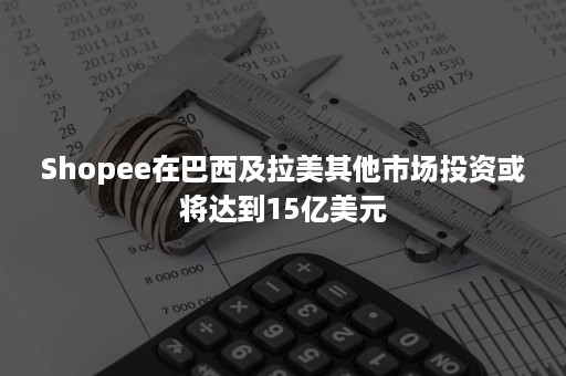 Shopee在巴西及拉美其他市场投资或将达到15亿美元