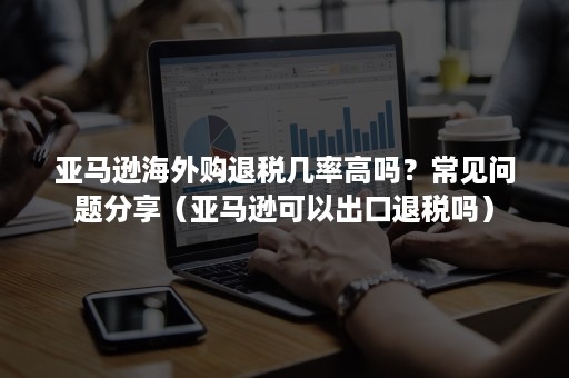 亚马逊海外购退税几率高吗？常见问题分享（亚马逊可以出口退税吗）