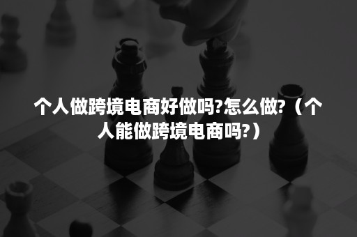 个人做跨境电商好做吗?怎么做?（个人能做跨境电商吗?）