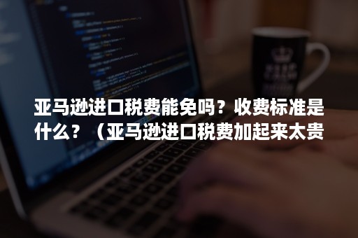 亚马逊进口税费能免吗？收费标准是什么？（亚马逊进口税费加起来太贵）