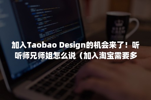 加入Taobao Design的机会来了！听听师兄师姐怎么说（加入淘宝需要多少钱）