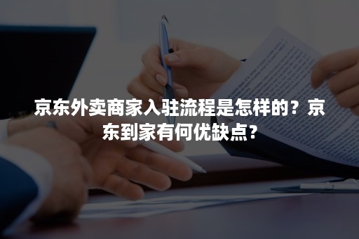 京东外卖商家入驻流程是怎样的？京东到家有何优缺点？