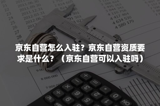 京东自营怎么入驻？京东自营资质要求是什么？（京东自营可以入驻吗）