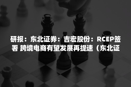 研报：东北证券：吉宏股份：RCEP签署 跨境电商有望发展再提速（东北证券 研报）