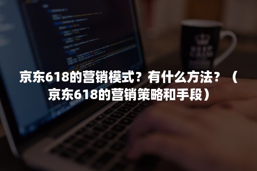 京东618的营销模式？有什么方法？（京东618的营销策略和手段）