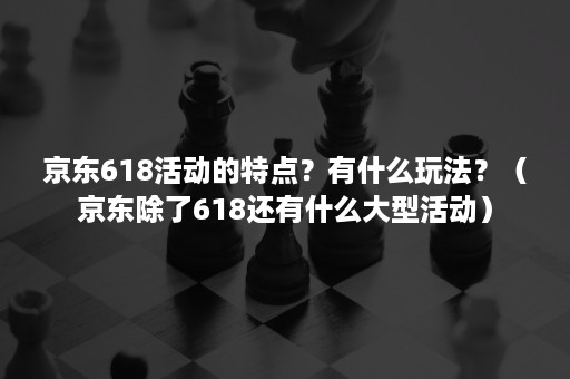 京东618活动的特点？有什么玩法？（京东除了618还有什么大型活动）