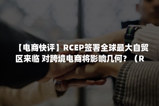 【电商快评】RCEP签署全球最大自贸区来临 对跨境电商将影响几何？（RCEP是当前全球最大的自贸区）