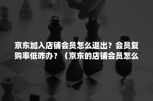 京东加入店铺会员怎么退出？会员复购率低咋办？（京东的店铺会员怎么退）