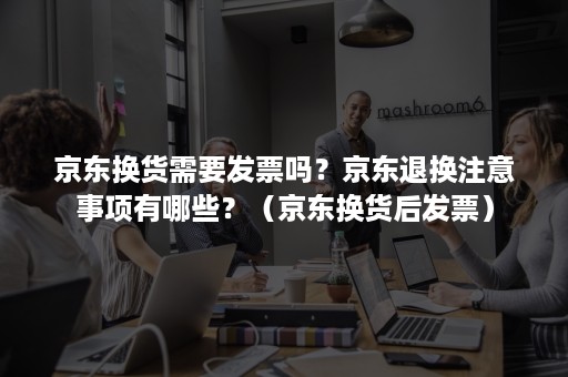 京东换货需要发票吗？京东退换注意事项有哪些？（京东换货后发票）