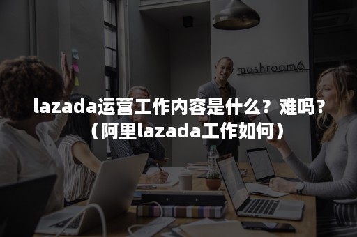 lazada运营工作内容是什么？难吗？（阿里lazada工作如何）