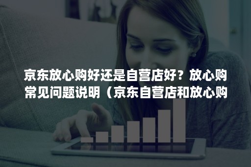 京东放心购好还是自营店好？放心购常见问题说明（京东自营店和放心购哪个好）