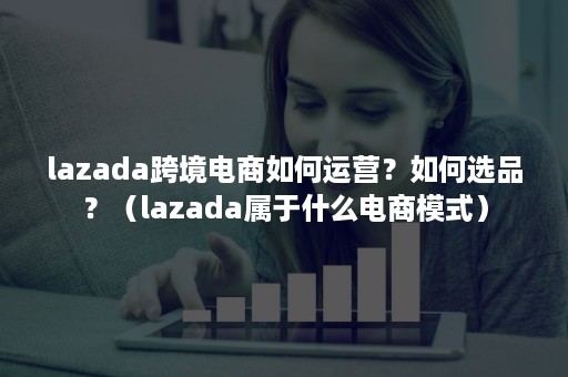 lazada跨境电商如何运营？如何选品？（lazada属于什么电商模式）