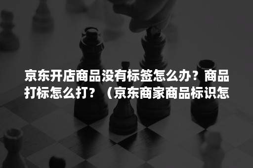 京东开店商品没有标签怎么办？商品打标怎么打？（京东商家商品标识怎么填写）