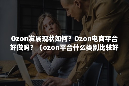 Ozon发展现状如何？Ozon电商平台好做吗？（ozon平台什么类别比较好卖）