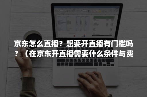京东怎么直播？想要开直播有门槛吗？（在京东开直播需要什么条件与费用）