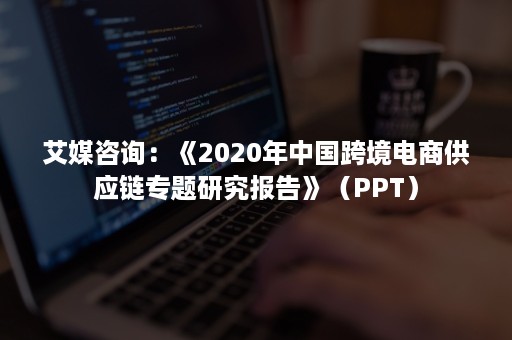 艾媒咨询：《2020年中国跨境电商供应链专题研究报告》（PPT）