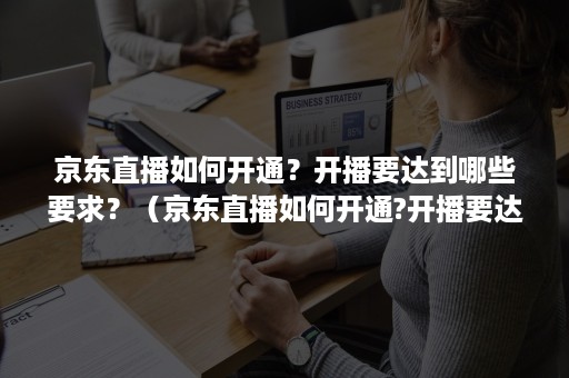 京东直播如何开通？开播要达到哪些要求？（京东直播如何开通?开播要达到哪些要求才能播）