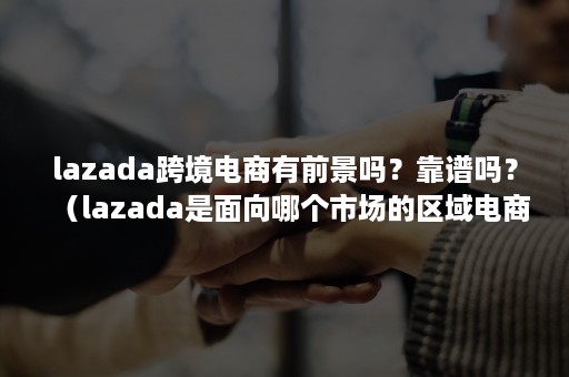 lazada跨境电商有前景吗？靠谱吗？（lazada是面向哪个市场的区域电商平台?）