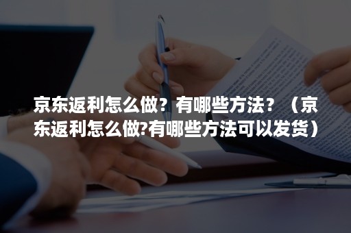 京东返利怎么做？有哪些方法？（京东返利怎么做?有哪些方法可以发货）