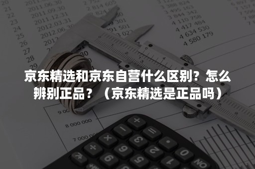 京东精选和京东自营什么区别？怎么辨别正品？（京东精选是正品吗）