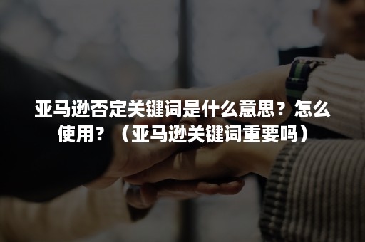 亚马逊否定关键词是什么意思？怎么使用？（亚马逊关键词重要吗）