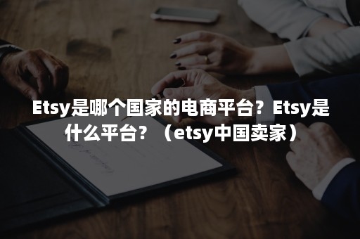 Etsy是哪个国家的电商平台？Etsy是什么平台？（etsy中国卖家）