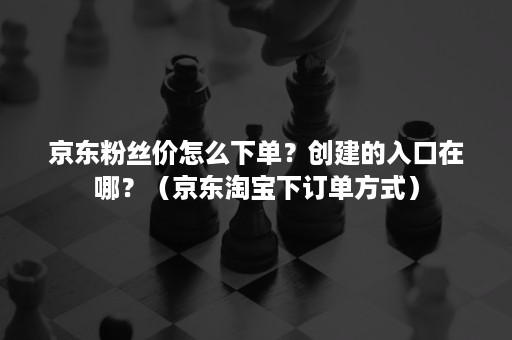 京东粉丝价怎么下单？创建的入口在哪？（京东淘宝下订单方式）