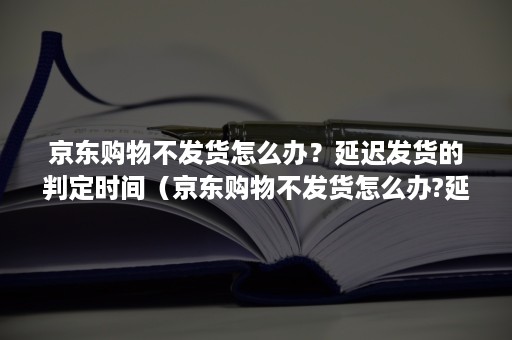 京东购物不发货怎么办？延迟发货的判定时间（京东购物不发货怎么办?延迟发货的判定时间是多久）