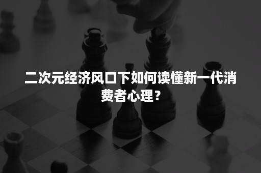 二次元经济风口下如何读懂新一代消费者心理? 二次元经济风口下如何读懂新一代消费者心理?