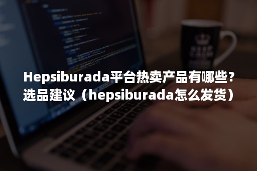 Hepsiburada平台热卖产品有哪些？选品建议（hepsiburada怎么发货）