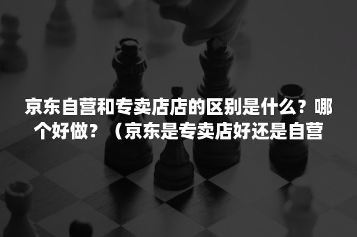 京东自营和专卖店店的区别是什么？哪个好做？（京东是专卖店好还是自营店好）