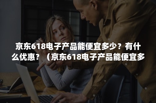 京东618电子产品能便宜多少？有什么优惠？（京东618电子产品能便宜多少?有什么优惠活动）