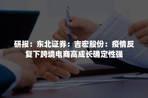 研报：东北证券：吉宏股份：疫情反复下跨境电商高成长确定性强