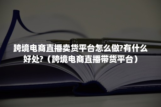 跨境电商直播卖货平台怎么做?有什么好处?（跨境电商直播带货平台）