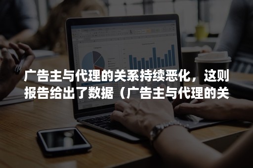 广告主与代理的关系持续恶化，这则报告给出了数据（广告主与代理的关系持续恶化,这则报告给出了数据分析）