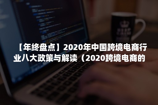 【年终盘点】2020年中国跨境电商行业八大政策与解读（2020跨境电商的发展）