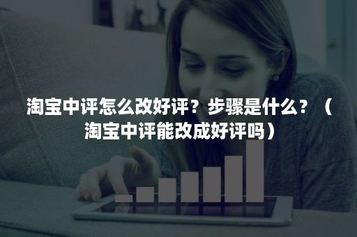 淘宝中评怎么改好评？步骤是什么？（淘宝中评能改成好评吗）