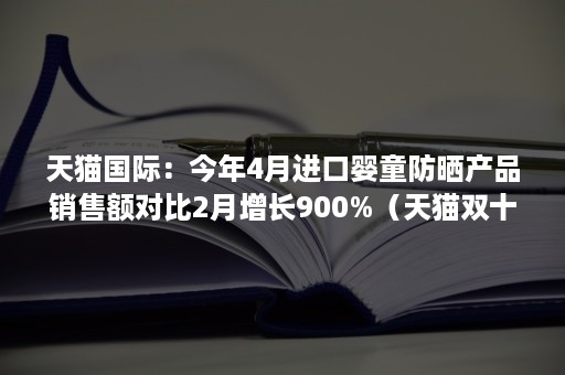 天猫国际：今年4月进口婴童防晒产品销售额对比2月增长900%（天猫双十一母婴产品销售额）