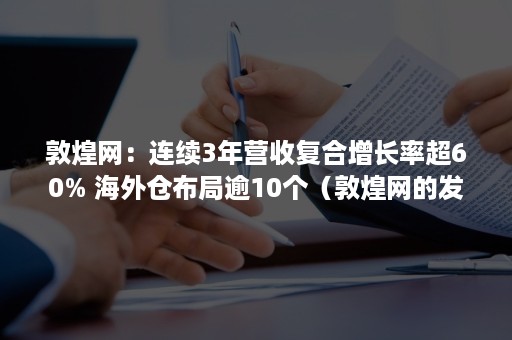 敦煌网：连续3年营收复合增长率超60% 海外仓布局逾10个（敦煌网的发展规模）